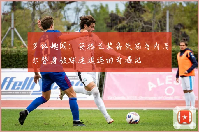 罗体趣闻：英格兰装备失窃与内马尔替身被球迷追逐的奇遇记
