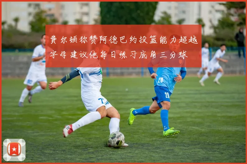 费尔顿称赞阿德巴约投篮能力超越字母建议他每日练习底角三分球
