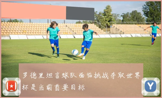 罗德里坦言球队面临挑战夺取世界杯是当前首要目标