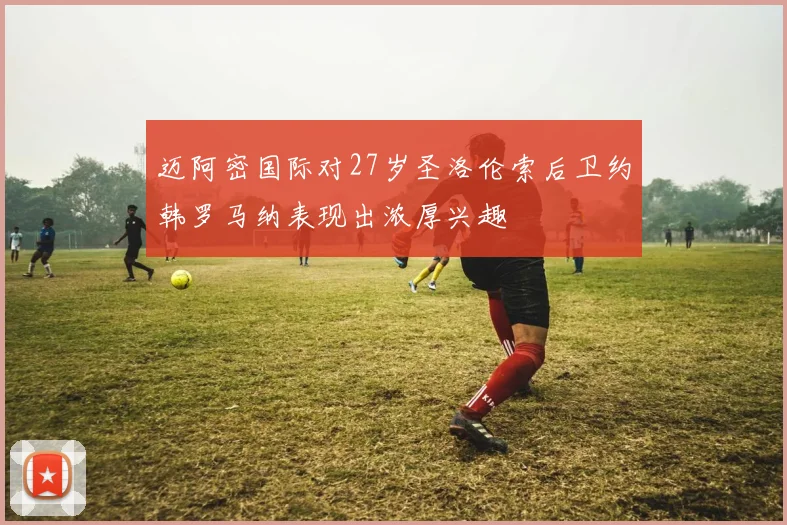 迈阿密国际对27岁圣洛伦索后卫约韩罗马纳表现出浓厚兴趣