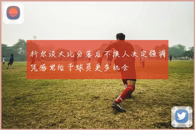科尔谈大比分落后不换人决定强调凭感觉给予球员更多机会