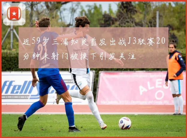 近59岁三浦知良首发出战J3联赛20分钟未射门被换下引发关注