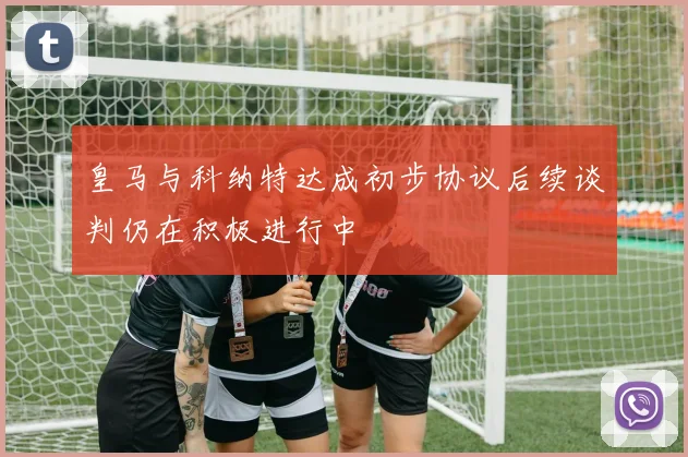 皇马与科纳特达成初步协议后续谈判仍在积极进行中
