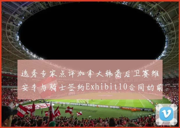 选秀专家点评加拿大韩裔后卫赛维安李与骑士签约Exhibit10合同的前景分析
