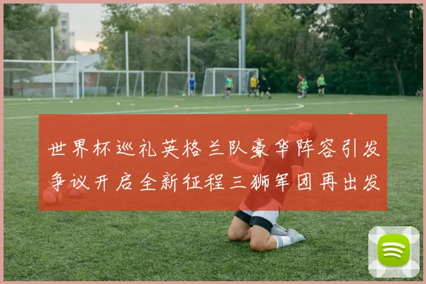 世界杯巡礼英格兰队豪华阵容引发争议开启全新征程三狮军团再出发