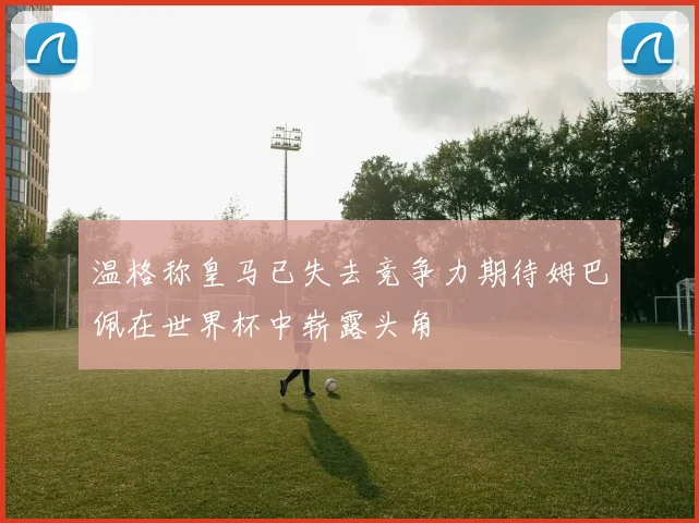 温格称皇马已失去竞争力期待姆巴佩在世界杯中崭露头角
