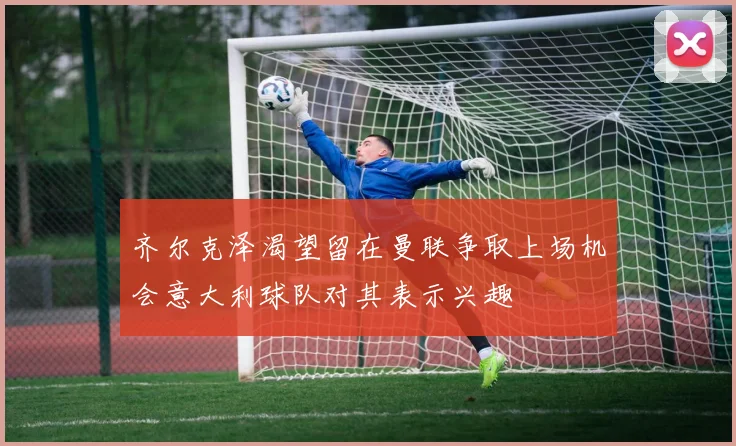 齐尔克泽渴望留在曼联争取上场机会意大利球队对其表示兴趣