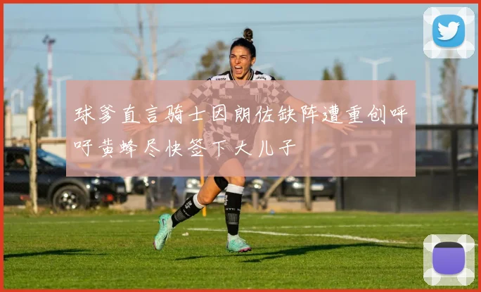 球爹直言骑士因朗佐缺阵遭重创呼吁黄蜂尽快签下大儿子