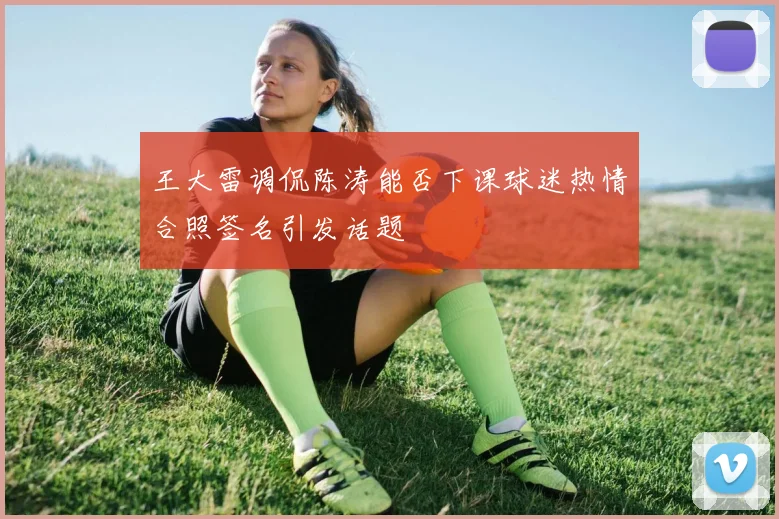 王大雷调侃陈涛能否下课球迷热情合照签名引发话题