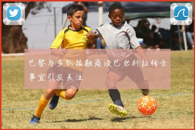 巴黎与多队接触商谈巴尔科拉转会事宜引发关注