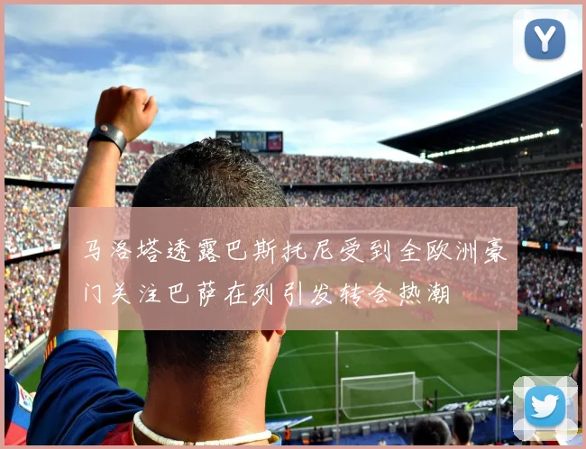马洛塔透露巴斯托尼受到全欧洲豪门关注巴萨在列引发转会热潮