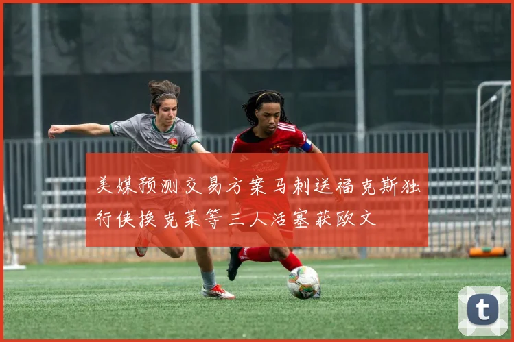 美媒预测交易方案马刺送福克斯独行侠换克莱等三人活塞获欧文