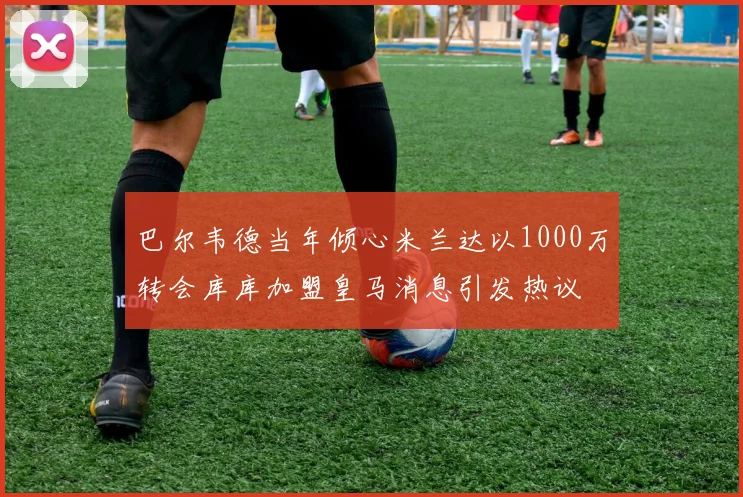 巴尔韦德当年倾心米兰达以1000万转会库库加盟皇马消息引发热议