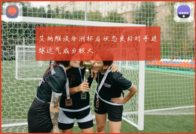 艾纳维谈非洲杯后状态良好对手进球运气成分较大